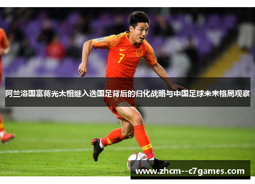 阿兰洛国富蒋光太相继入选国足背后的归化战略与中国足球未来格局观察